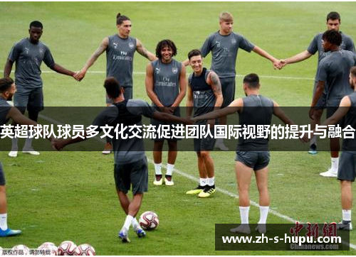 英超球队球员多文化交流促进团队国际视野的提升与融合