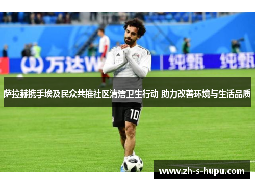 萨拉赫携手埃及民众共推社区清洁卫生行动 助力改善环境与生活品质