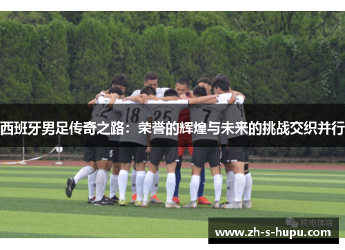 西班牙男足传奇之路：荣誉的辉煌与未来的挑战交织并行