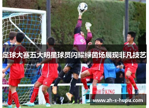 足球大赛五大明星球员闪耀绿茵场展现非凡技艺