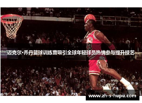 迈克尔·乔丹篮球训练营吸引全球年轻球员热情参与提升技艺