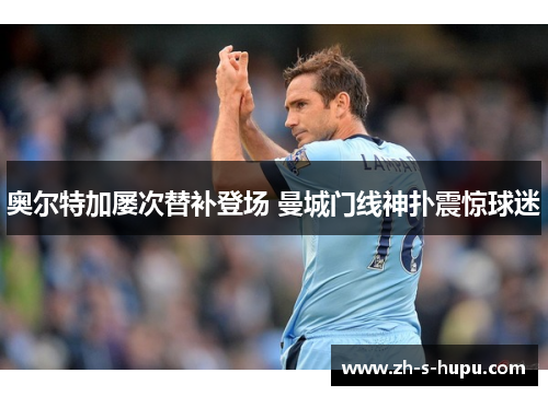 奥尔特加屡次替补登场 曼城门线神扑震惊球迷