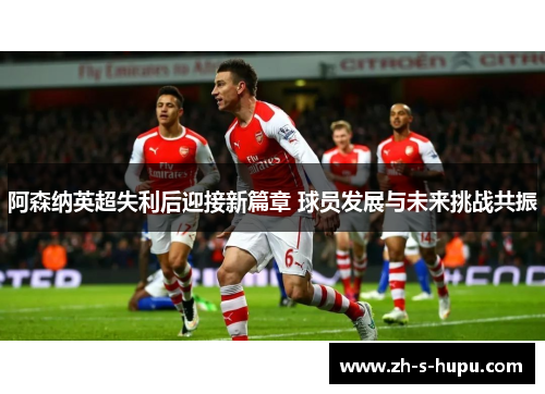 阿森纳英超失利后迎接新篇章 球员发展与未来挑战共振
