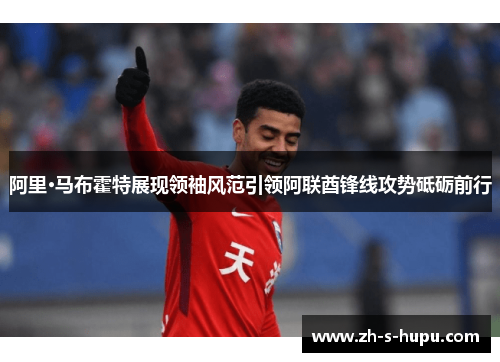 阿里·马布霍特展现领袖风范引领阿联酋锋线攻势砥砺前行