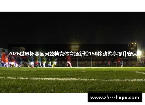 2026世界杯赛区阿兹特克体育场新增150移动警亭提升安保