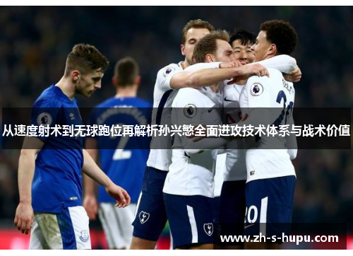 从速度射术到无球跑位再解析孙兴慜全面进攻技术体系与战术价值